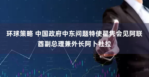 环球策略 中国政府中东问题特使翟隽会见阿联酋副总理兼外长阿卜杜拉