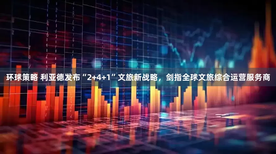 环球策略 利亚德发布“2+4+1”文旅新战略，剑指全球文旅综合运营服务商
