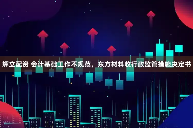 辉立配资 会计基础工作不规范，东方材料收行政监管措施决定书