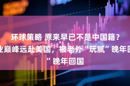 环球策略 原来早已不是中国籍？事业巅峰远赴美国，被老外“玩腻”晚年回国