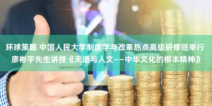 环球策略 中国人民大学制度学与改革热点高级研修班举行 廖彬宇先生讲授《天道与人文——中华文化的根本精神》