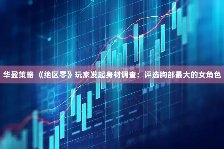 华盈策略 《绝区零》玩家发起身材调查：评选胸部最大的女角色