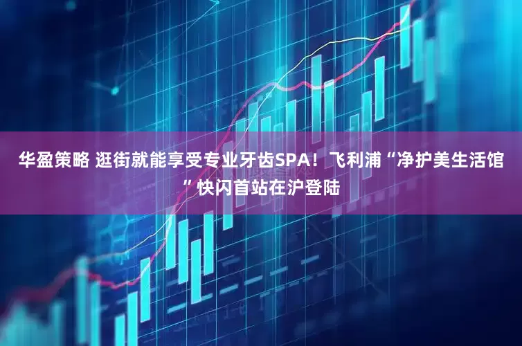 华盈策略 逛街就能享受专业牙齿SPA！飞利浦“净护美生活馆”快闪首站在沪登陆