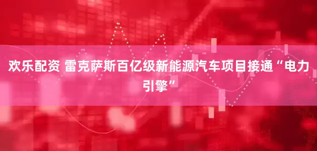 欢乐配资 雷克萨斯百亿级新能源汽车项目接通“电力引擎”