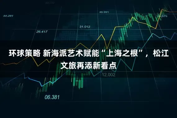 环球策略 新海派艺术赋能“上海之根”，松江文旅再添新看点