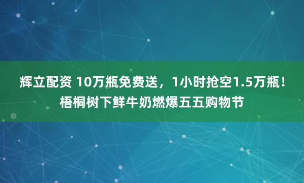 辉立配资 10万瓶免费送，1小时抢空1.5万瓶！梧桐树下鲜牛奶燃爆五五购物节